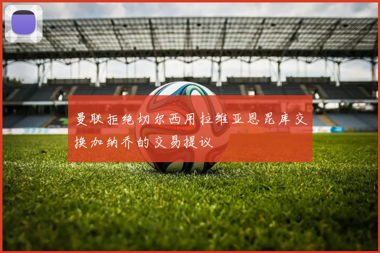 曼联拒绝切尔西用拉维亚恩昆库交换加纳乔的交易提议