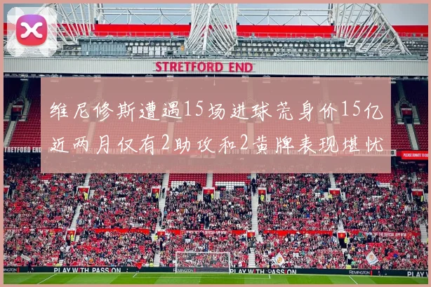 维尼修斯遭遇15场进球荒身价15亿近两月仅有2助攻和2黄牌表现堪忧
