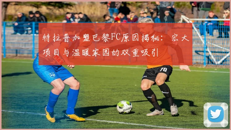 特拉普加盟巴黎FC原因揭秘：宏大项目与温暖家园的双重吸引