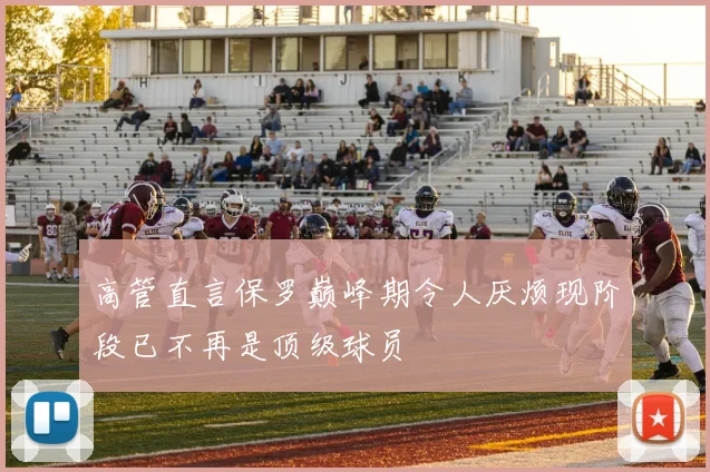 高管直言保罗巅峰期令人厌烦现阶段已不再是顶级球员