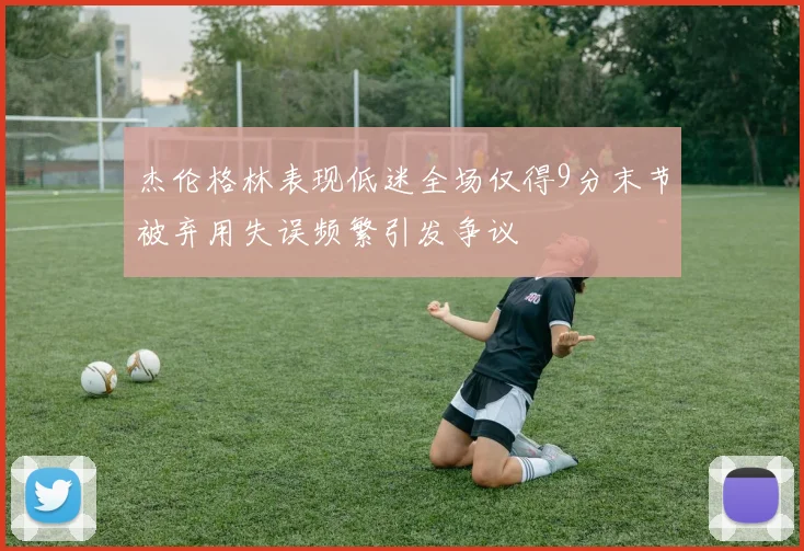 杰伦格林表现低迷全场仅得9分末节被弃用失误频繁引发争议