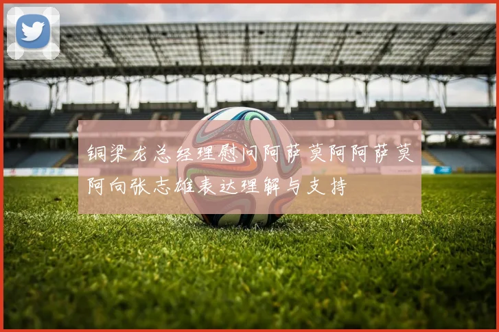 铜梁龙总经理慰问阿萨莫阿阿萨莫阿向张志雄表达理解与支持