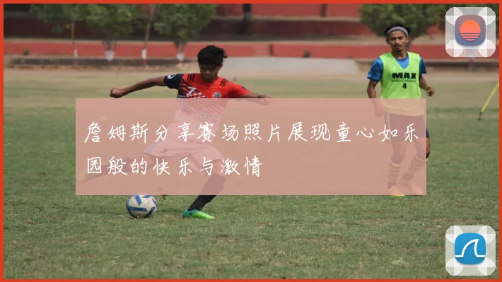 詹姆斯分享赛场照片展现童心如乐园般的快乐与激情