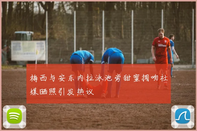 梅西与安东内拉泳池旁甜蜜拥吻社媒晒照引发热议