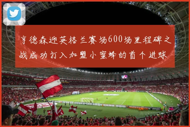 亨德森迎英格兰赛场600场里程碑之战成功打入加盟小蜜蜂的首个进球