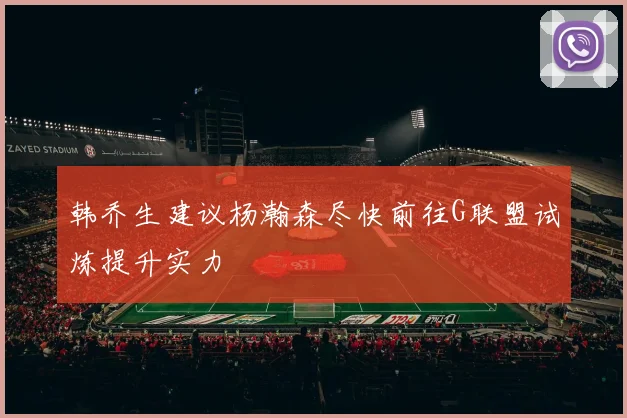韩乔生建议杨瀚森尽快前往G联盟试炼提升实力
