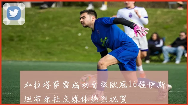 加拉塔萨雷成功晋级欧冠16强伊斯坦布尔社交媒体热烈祝贺