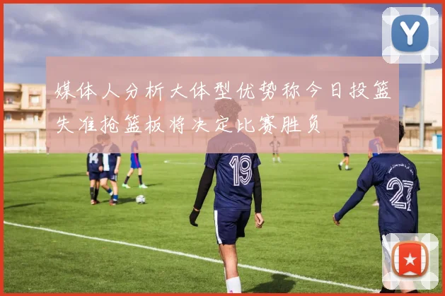 媒体人分析大体型优势称今日投篮失准抢篮板将决定比赛胜负