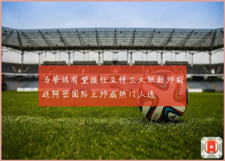 马蒂诺有望接任亚特兰大联新帅前迈阿密国际主帅成热门人选