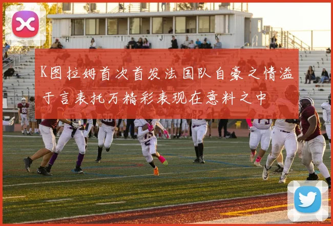 K图拉姆首次首发法国队自豪之情溢于言表托万精彩表现在意料之中