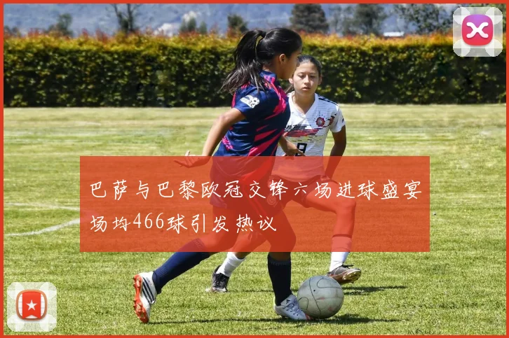 巴萨与巴黎欧冠交锋六场进球盛宴场均466球引发热议