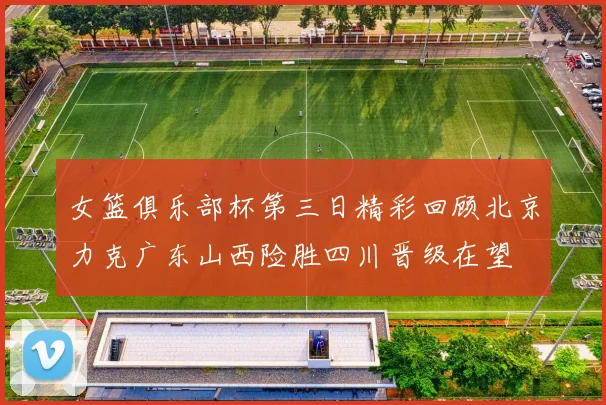 女篮俱乐部杯第三日精彩回顾北京力克广东山西险胜四川晋级在望