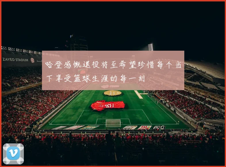 哈登感慨退役将至希望珍惜每个当下享受篮球生涯的每一刻