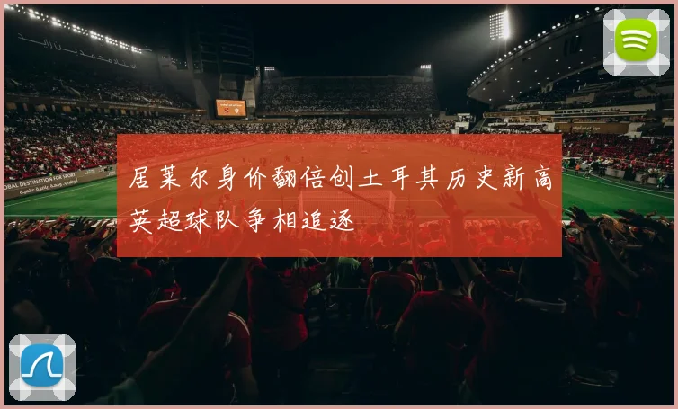 居莱尔身价翻倍创土耳其历史新高英超球队争相追逐