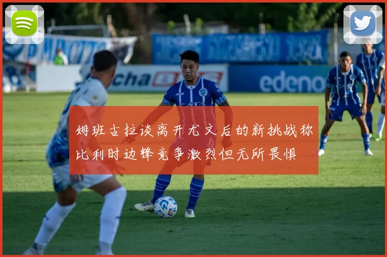姆班古拉谈离开尤文后的新挑战称比利时边锋竞争激烈但无所畏惧