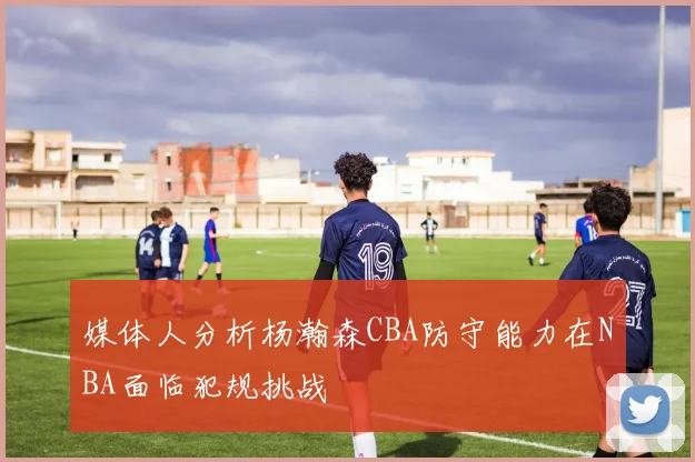 媒体人分析杨瀚森CBA防守能力在NBA面临犯规挑战