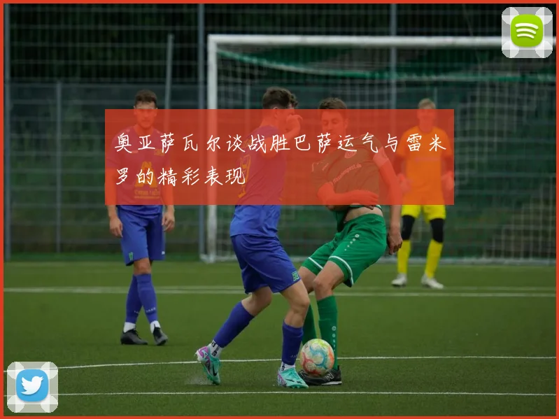 奥亚萨瓦尔谈战胜巴萨运气与雷米罗的精彩表现