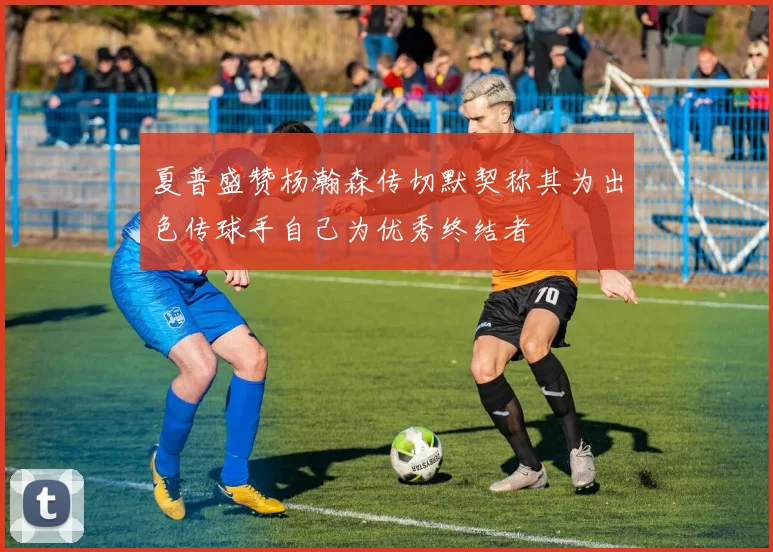 夏普盛赞杨瀚森传切默契称其为出色传球手自己为优秀终结者