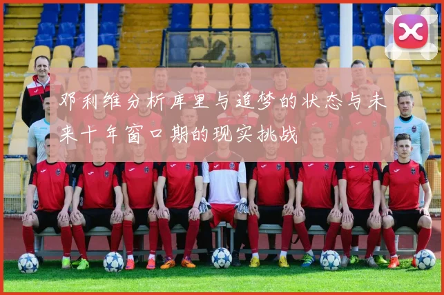 邓利维分析库里与追梦的状态与未来十年窗口期的现实挑战